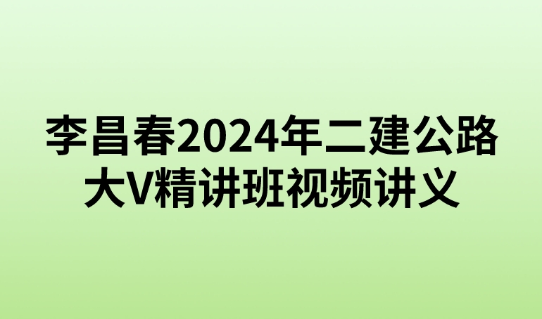 李昌春2024年二建公路大V精讲班视频讲义【新教材-重点推荐】