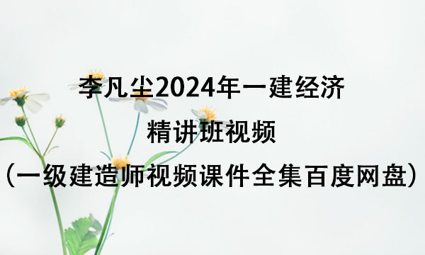 李凡尘2024年一建经济精讲班视频（一级建造师视频课件全集百度网盘）