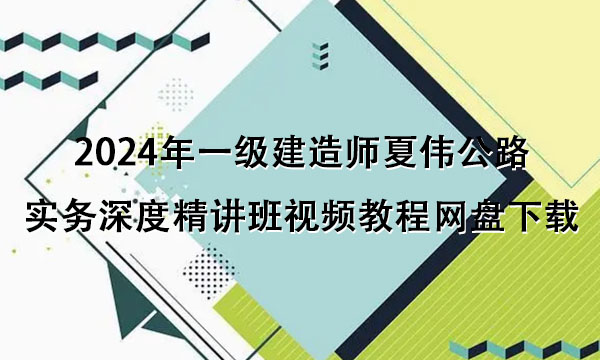 2024年一级建造师夏伟公路实务深度精讲班视频教程网盘下载