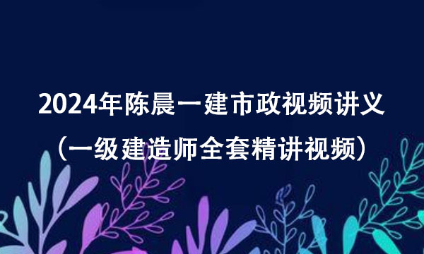 2024年陈晨一建市政视频讲义百度云（一级建造师全套精讲视频）