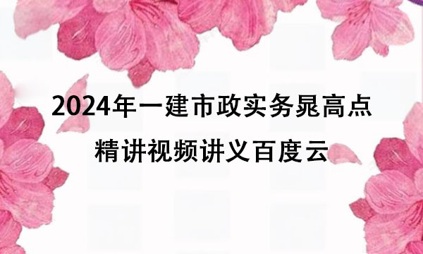 2024年一建市政实务晁高点精讲视频讲义百度云