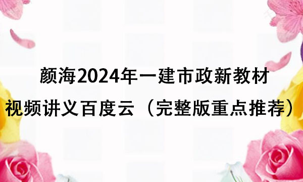 颜海2024年一建市政新教材视频讲义百度云（完整版重点推荐）