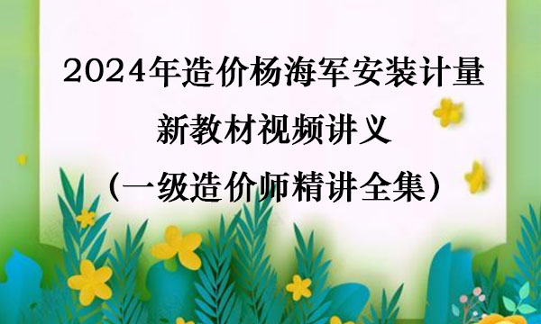 2024年造价杨海军安装计量新教材视频讲义（一级造价师精讲全集）
