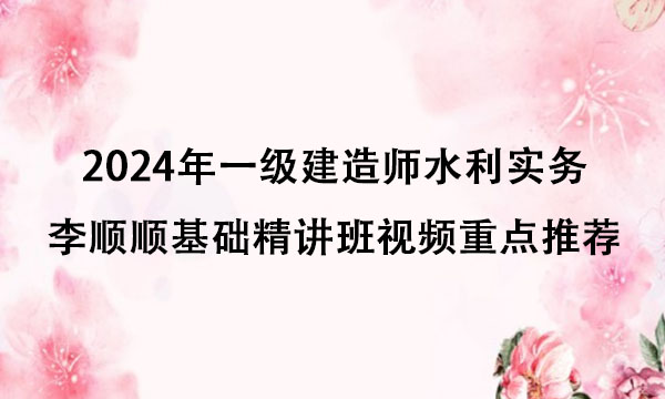 2024年一级建造师水利实务李顺顺基础精讲班视频重点推荐