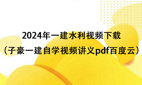 2024年一建水利视频下载（子豪一建自学视频讲义pdf百度云）