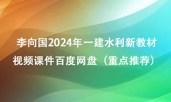 李向国2024年一建水利新教材视频课件百度网盘（重点推荐）