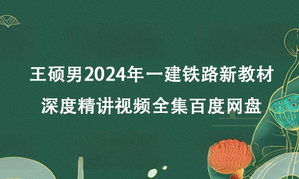 王硕男2024年一建铁路新教材深度精讲视频全集百度网盘
