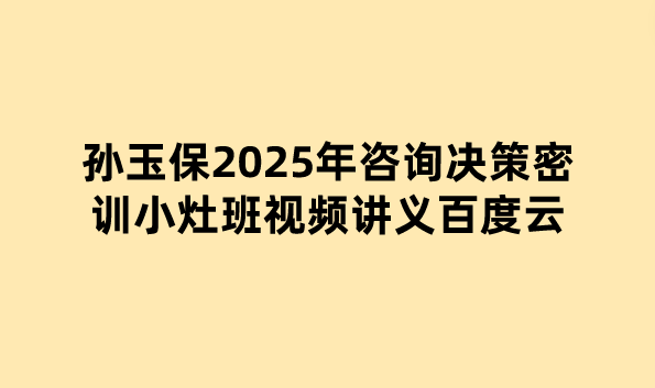 孙玉保2025年咨询决策密训小灶班视频讲义百度云