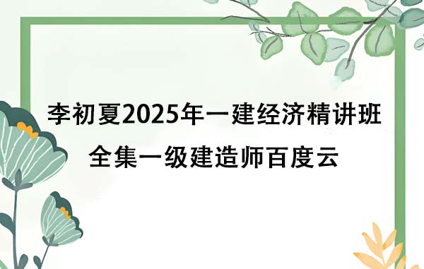 李初夏2025年一建经济精讲班全集一级建造师百度云